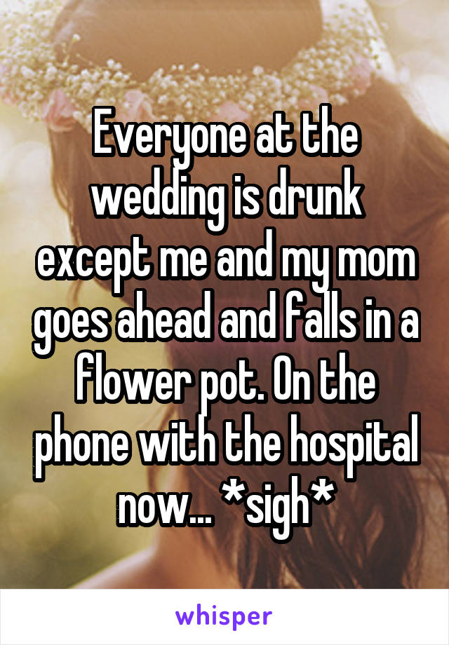 Everyone at the wedding is drunk except me and my mom goes ahead and falls in a flower pot. On the phone with the hospital now... *sigh*