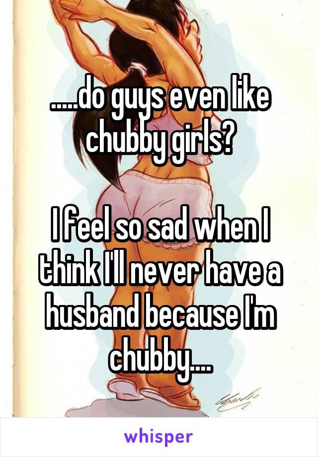 .....do guys even like chubby girls?

I feel so sad when I think I'll never have a husband because I'm chubby....