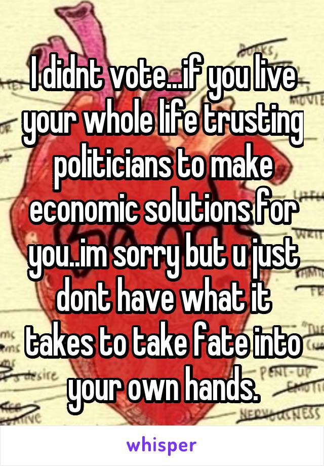 I didnt vote...if you live your whole life trusting politicians to make economic solutions for you..im sorry but u just dont have what it takes to take fate into your own hands.