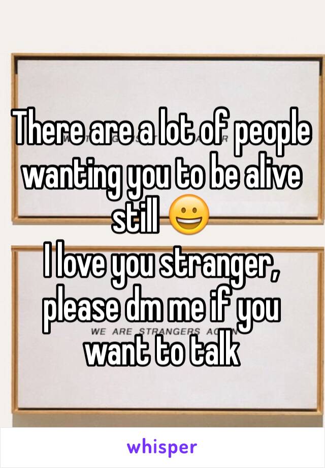 There are a lot of people wanting you to be alive still 😀
I love you stranger, please dm me if you want to talk