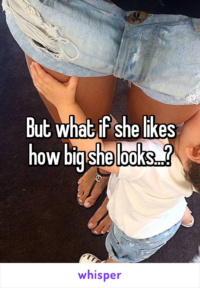 But what if she likes how big she looks...?