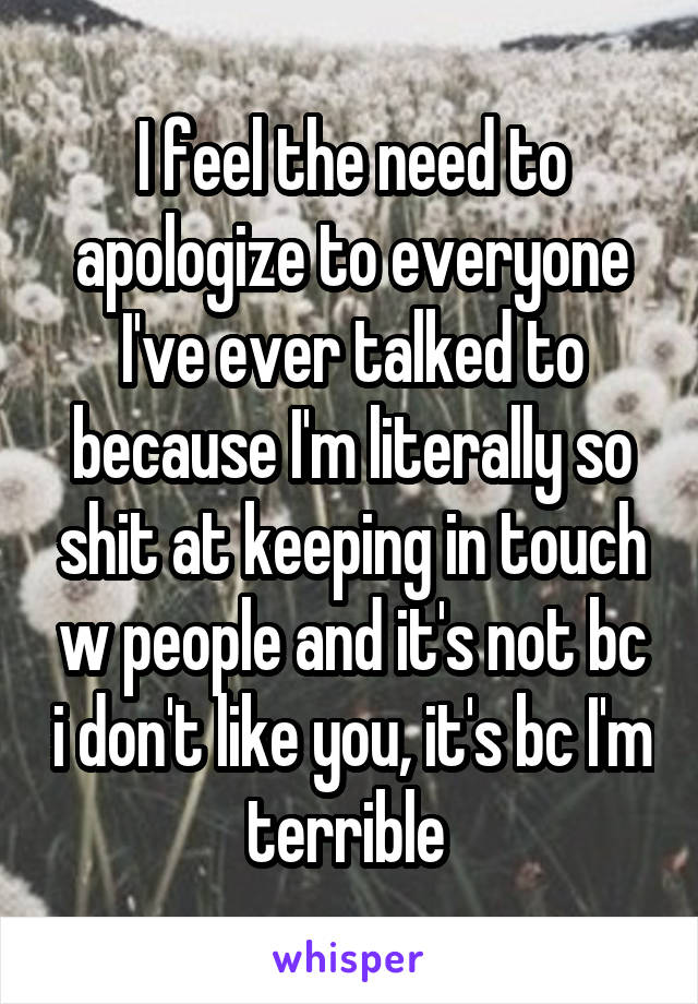 I feel the need to apologize to everyone I've ever talked to because I'm literally so shit at keeping in touch w people and it's not bc i don't like you, it's bc I'm terrible 