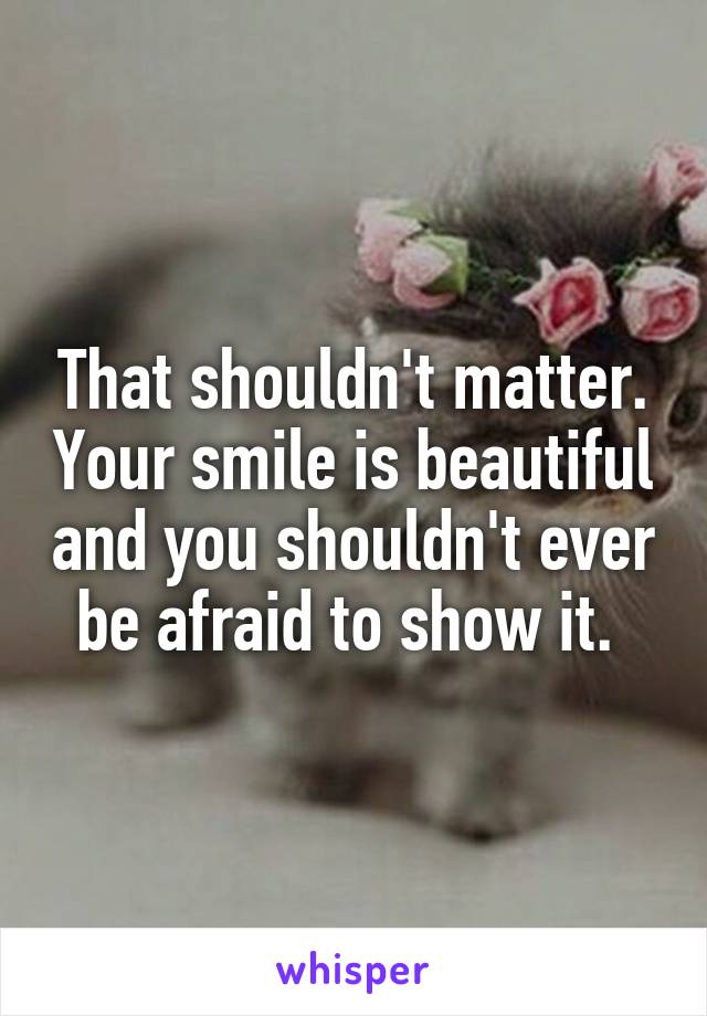 That shouldn't matter. Your smile is beautiful and you shouldn't ever be afraid to show it. 