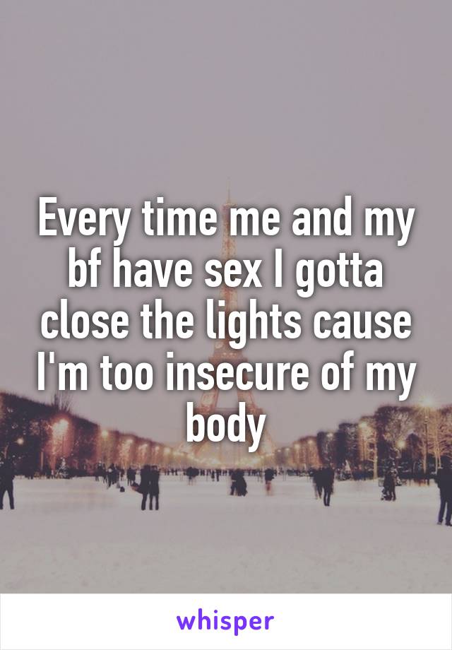 Every time me and my bf have sex I gotta close the lights cause I'm too insecure of my body