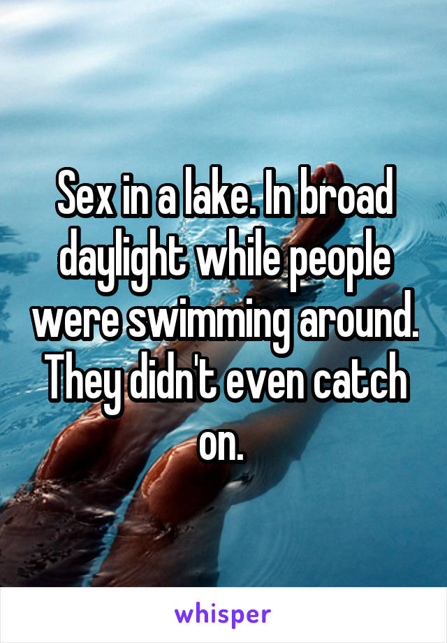 Sex in a lake. In broad daylight while people were swimming around. They didn't even catch on. 