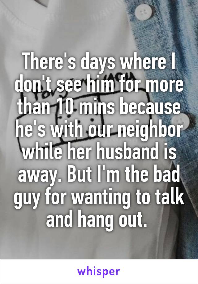 There's days where I don't see him for more than 10 mins because he's with our neighbor while her husband is away. But I'm the bad guy for wanting to talk and hang out. 