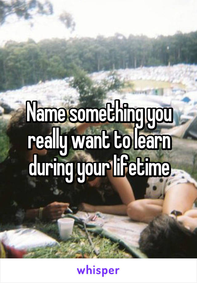 Name something you really want to learn during your lifetime