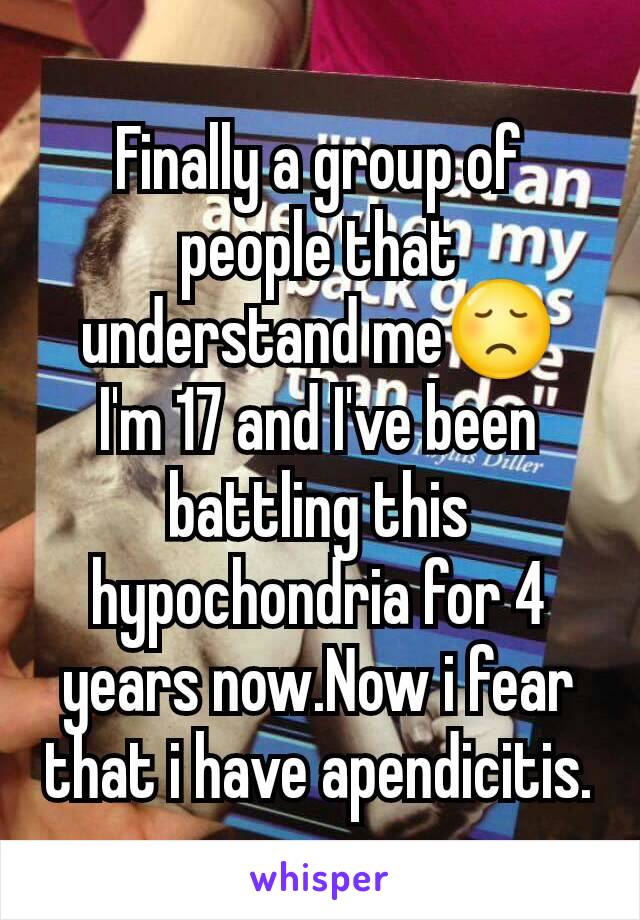 Finally a group of people that understand me😞
I'm 17 and I've been battling this hypochondria for 4 years now.Now i fear that i have apendicitis.