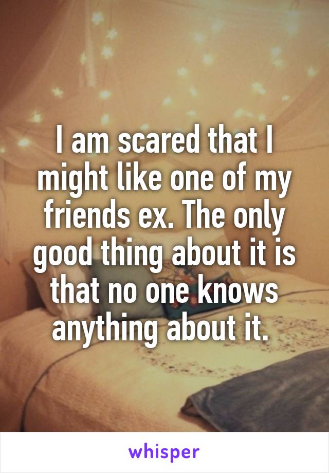 I am scared that I might like one of my friends ex. The only good thing about it is that no one knows anything about it. 