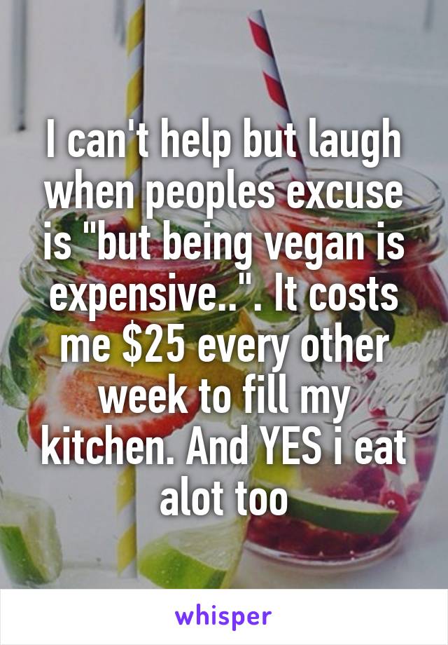 I can't help but laugh when peoples excuse is "but being vegan is expensive..". It costs me $25 every other week to fill my kitchen. And YES i eat alot too