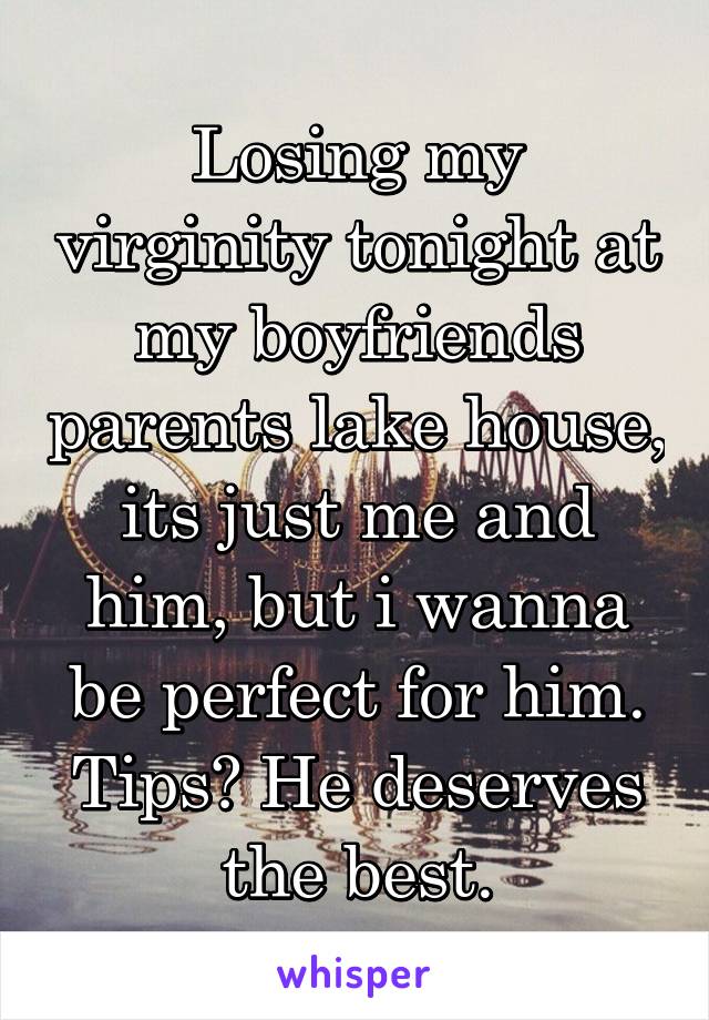 Losing my virginity tonight at my boyfriends parents lake house, its just me and him, but i wanna be perfect for him. Tips? He deserves the best.