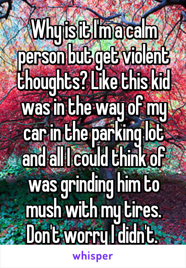 Why is it I'm a calm person but get violent thoughts? Like this kid was in the way of my car in the parking lot and all I could think of was grinding him to mush with my tires. Don't worry I didn't. 