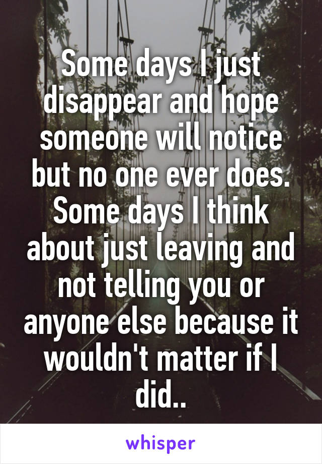 Some days I just disappear and hope someone will notice but no one ever does. Some days I think about just leaving and not telling you or anyone else because it wouldn't matter if I did..