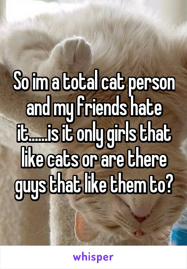 So im a total cat person and my friends hate it......is it only girls that like cats or are there guys that like them to?