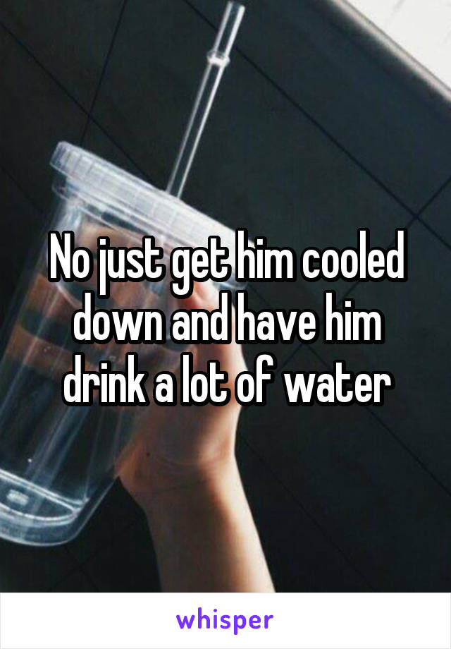 No just get him cooled down and have him drink a lot of water