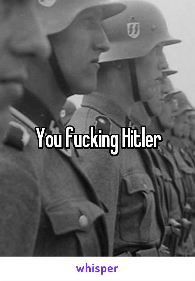 You fucking Hitler