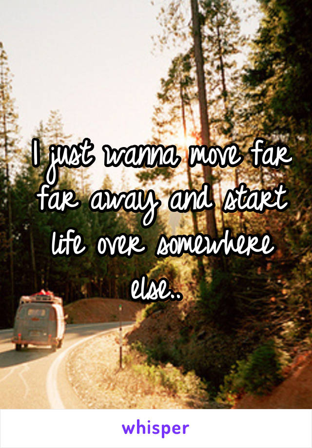 I just wanna move far far away and start life over somewhere else.. 