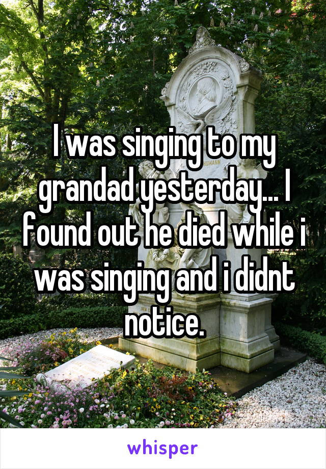 I was singing to my grandad yesterday... I found out he died while i was singing and i didnt notice.