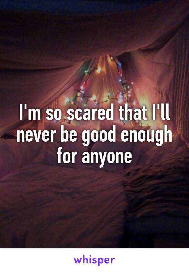 I'm so scared that I'll never be good enough for anyone