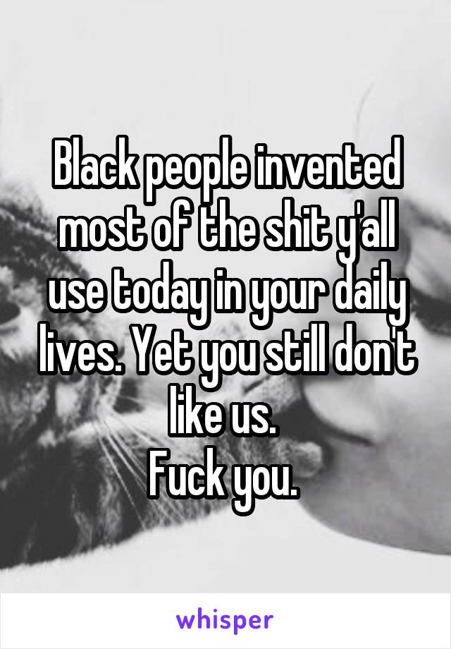 Black people invented most of the shit y'all use today in your daily lives. Yet you still don't like us. 
Fuck you. 