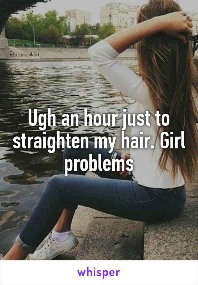 Ugh an hour just to straighten my hair. Girl problems