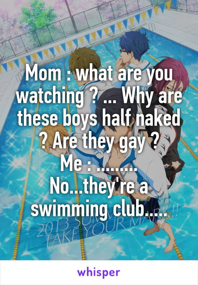 Mom : what are you watching ? ... Why are these boys half naked ? Are they gay ?
Me : ......... No...they're a swimming club.....