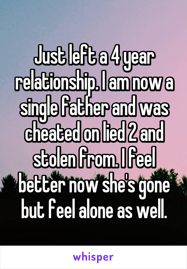 Just left a 4 year relationship. I am now a single father and was cheated on lied 2 and stolen from. I feel better now she's gone but feel alone as well.