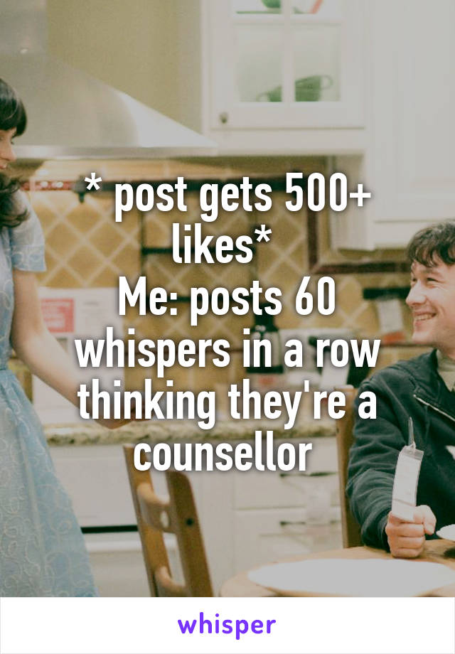 * post gets 500+ likes* 
Me: posts 60 whispers in a row thinking they're a counsellor 