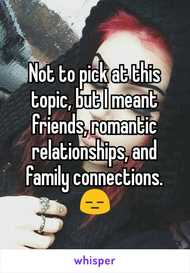 Not to pick at this topic, but I meant friends, romantic relationships, and family connections. 😑