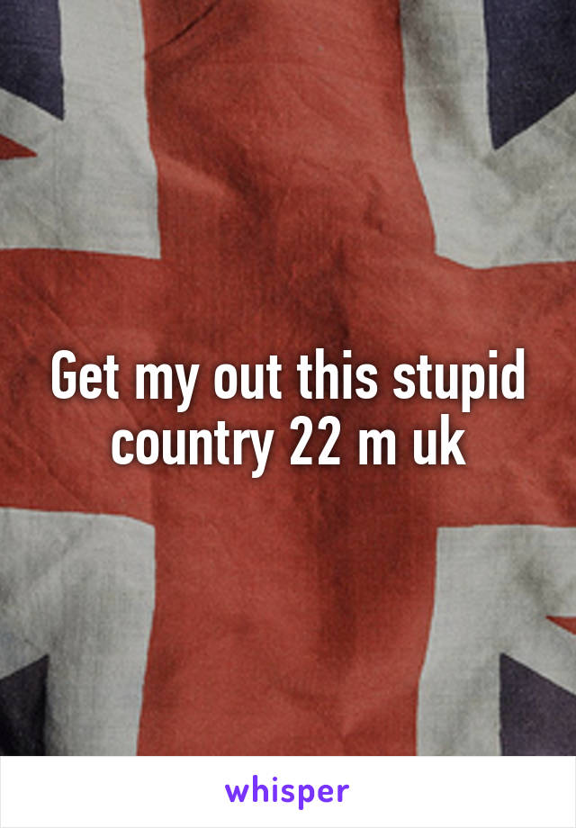 Get my out this stupid country 22 m uk