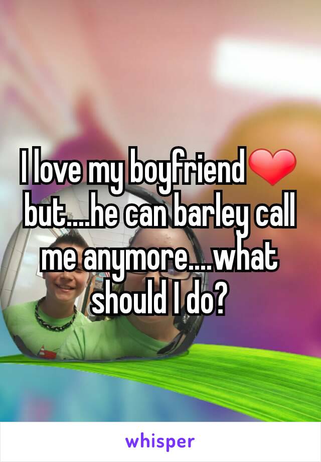 I love my boyfriend❤ but....he can barley call me anymore....what should I do?