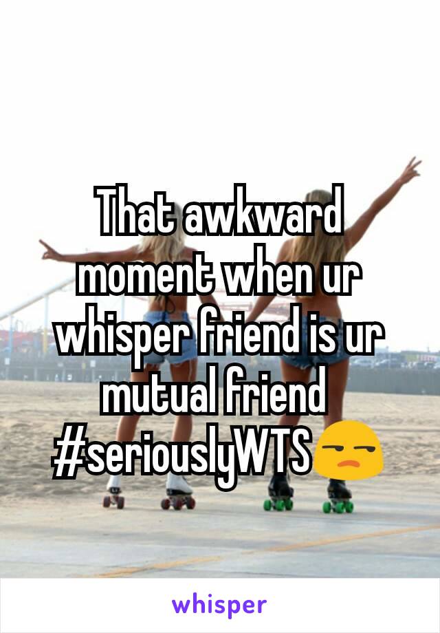 That awkward moment when ur whisper friend is ur mutual friend 
#seriouslyWTS😒