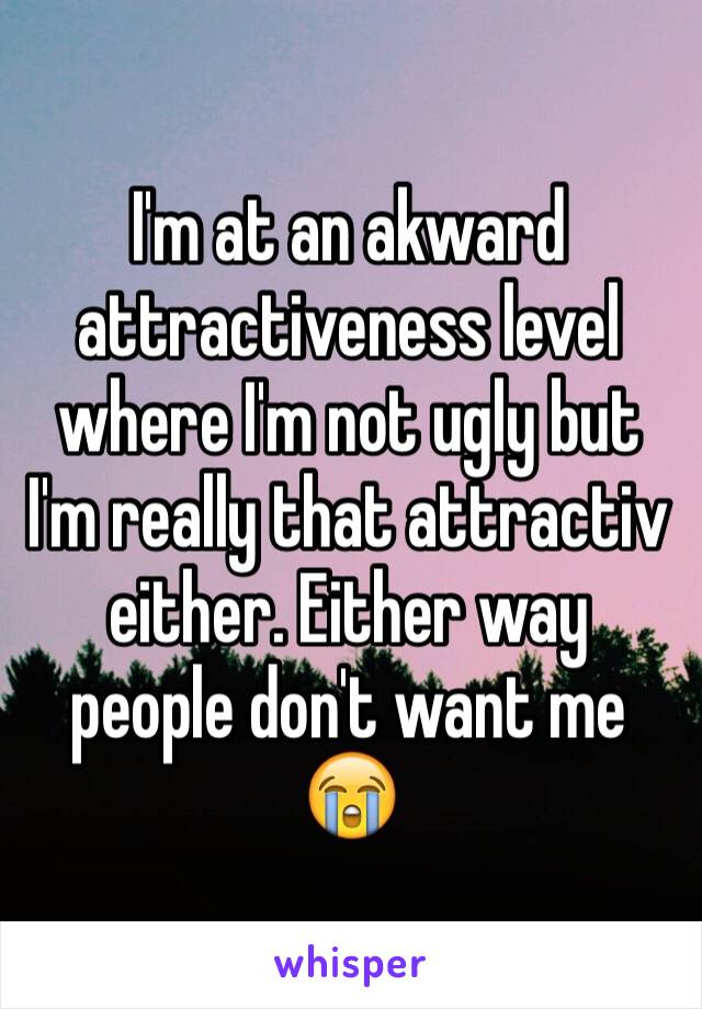 I'm at an akward attractiveness level where I'm not ugly but I'm really that attractiv either. Either way people don't want me 😭