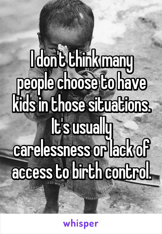 I don't think many people choose to have kids in those situations.
It's usually carelessness or lack of access to birth control.