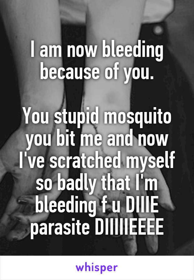 I am now bleeding because of you.

You stupid mosquito you bit me and now I've scratched myself so badly that I'm bleeding f u DIIIE parasite DIIIIIEEEE