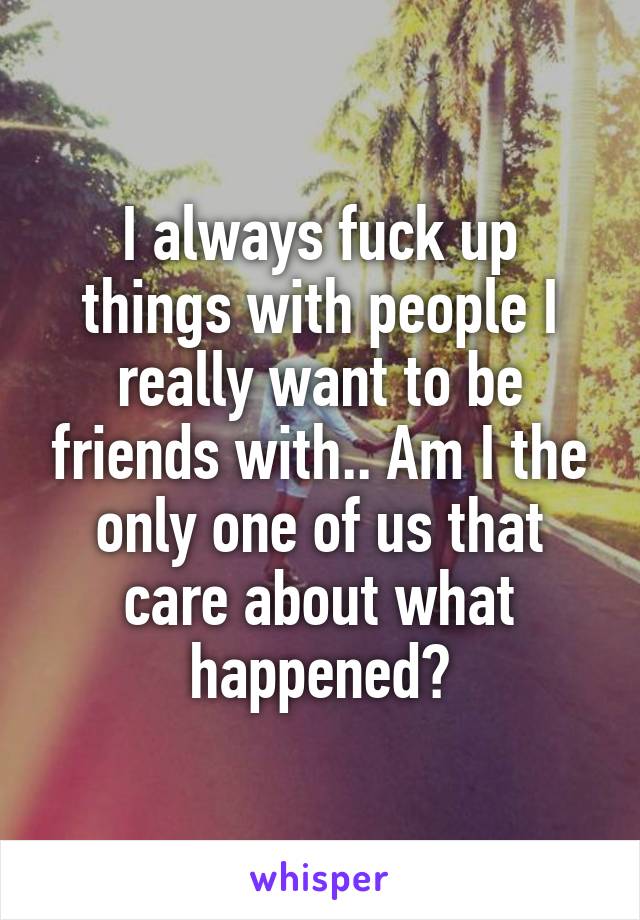 I always fuck up things with people I really want to be friends with.. Am I the only one of us that care about what happened?