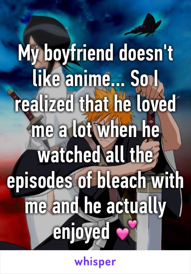 My boyfriend doesn't like anime... So I realized that he loved me a lot when he watched all the episodes of bleach with me and he actually enjoyed 💕