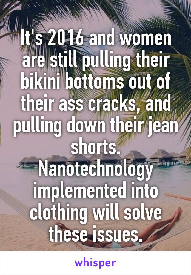 It's 2016 and women are still pulling their bikini bottoms out of their ass cracks, and pulling down their jean shorts.
Nanotechnology implemented into clothing will solve these issues.