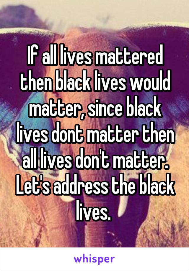 If all lives mattered then black lives would matter, since black lives dont matter then all lives don't matter. Let's address the black lives. 