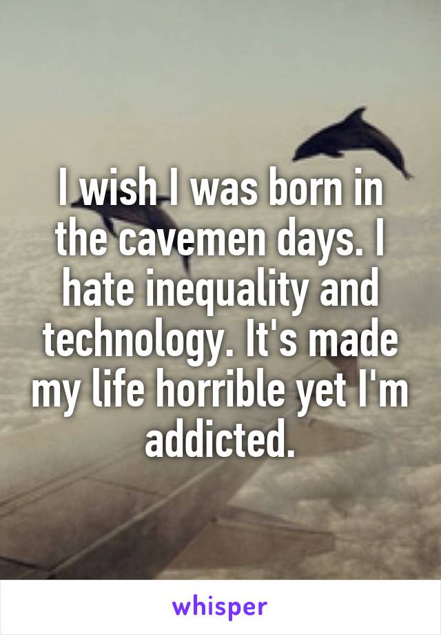 I wish I was born in the cavemen days. I hate inequality and technology. It's made my life horrible yet I'm addicted.