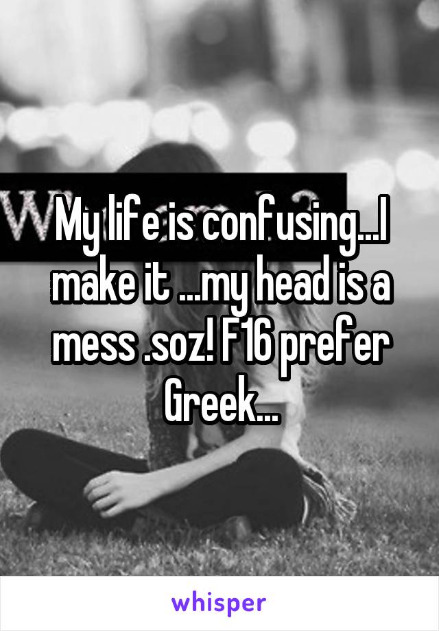 My life is confusing...I make it ...my head is a mess .soz! F16 prefer Greek...