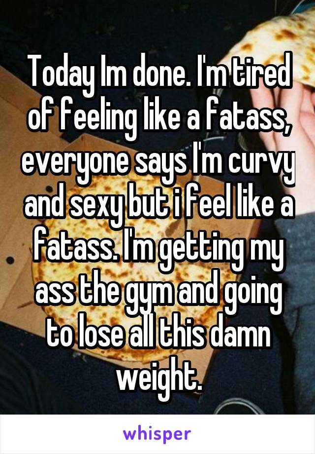 Today Im done. I'm tired of feeling like a fatass, everyone says I'm curvy and sexy but i feel like a fatass. I'm getting my ass the gym and going to lose all this damn weight.