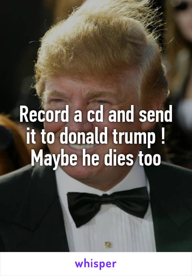 Record a cd and send it to donald trump ! Maybe he dies too