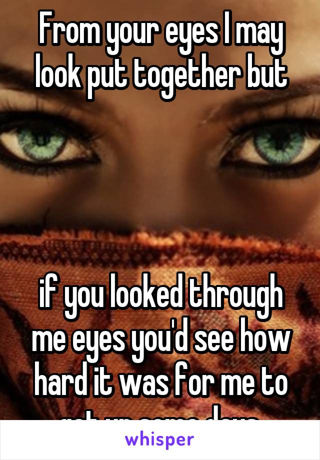 From your eyes I may look put together but




if you looked through me eyes you'd see how hard it was for me to get up some days.