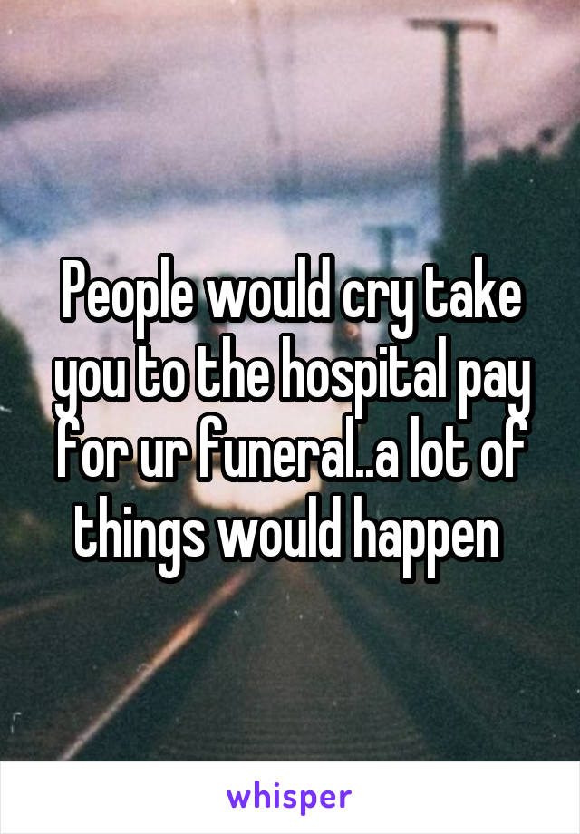 People would cry take you to the hospital pay for ur funeral..a lot of things would happen 