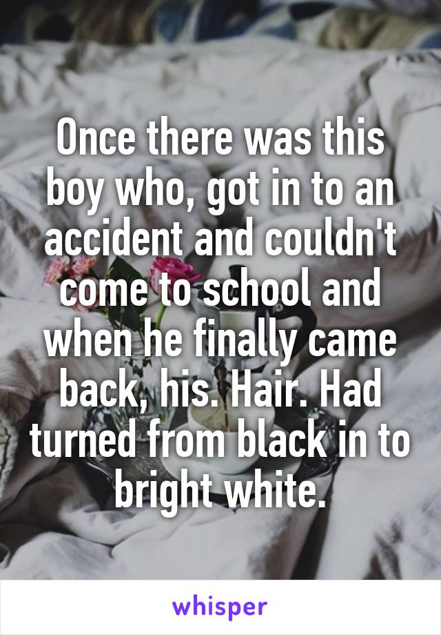 Once there was this boy who, got in to an accident and couldn't come to school and when he finally came back, his. Hair. Had turned from black in to bright white.