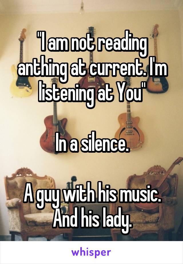 "I am not reading anthing at current. I'm listening at You"

In a silence.

A guy with his music. And his lady.