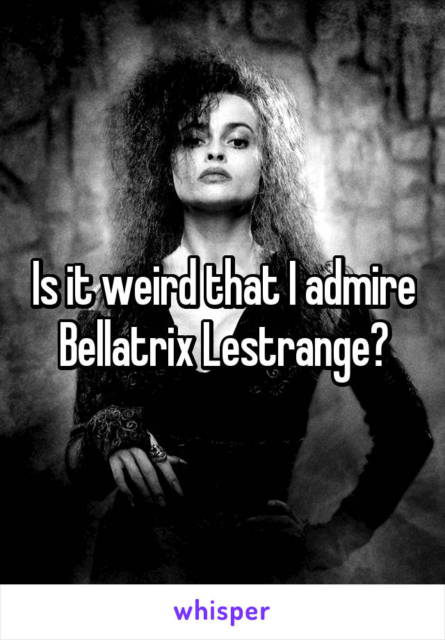 Is it weird that I admire Bellatrix Lestrange?