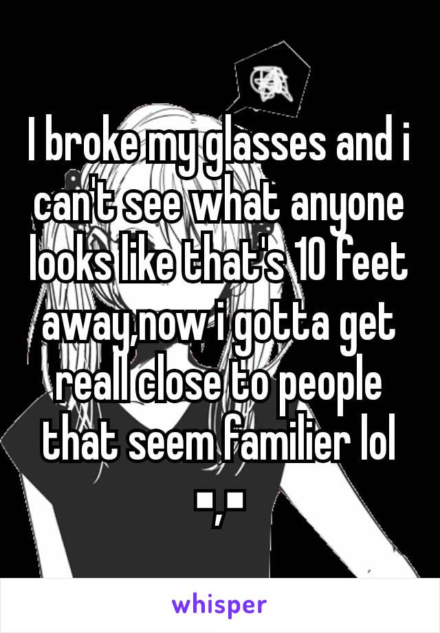 I broke my glasses and i can't see what anyone looks like that's 10 feet away,now i gotta get reall close to people that seem familier lol ▪,▪