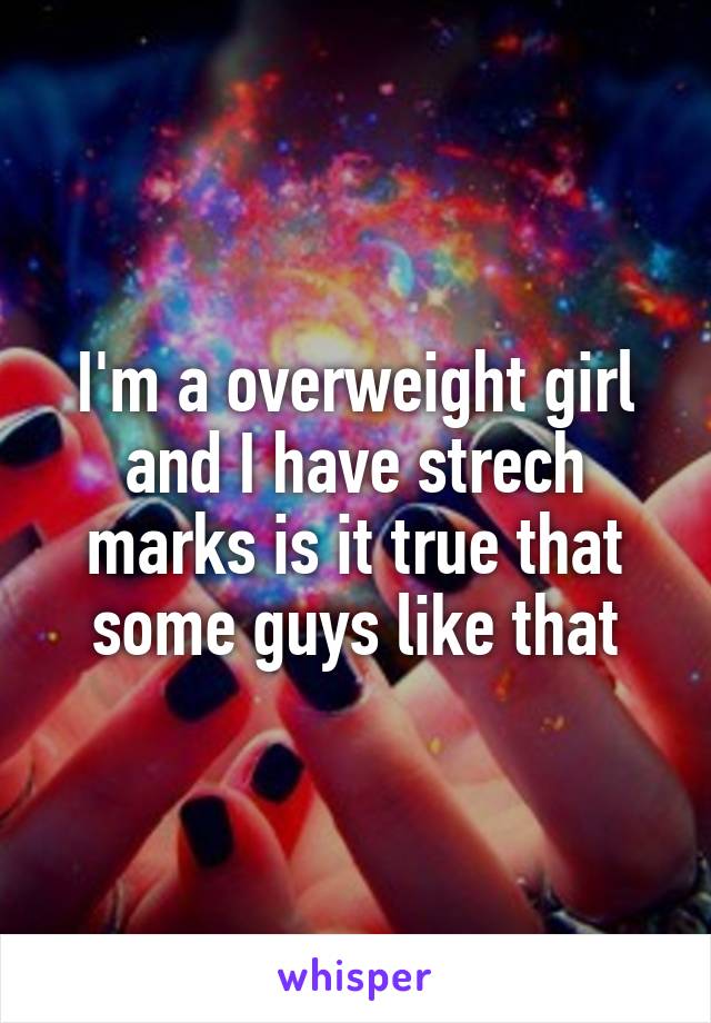 I'm a overweight girl and I have strech marks is it true that some guys like that